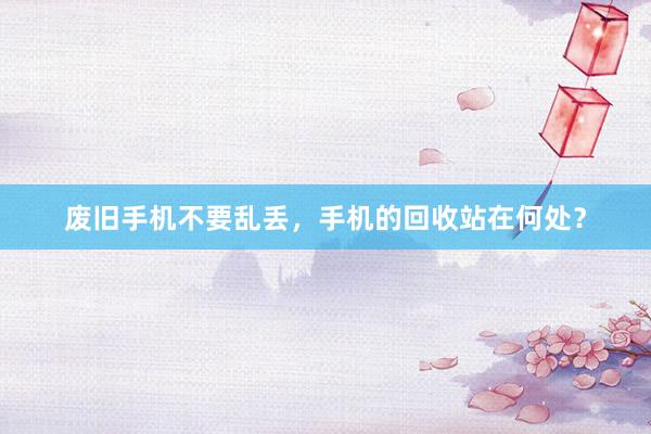 废旧手机不要乱丢，手机的回收站在何处？